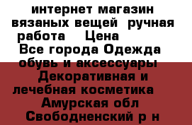 интернет-магазин вязаных вещей, ручная работа! › Цена ­ 1 700 - Все города Одежда, обувь и аксессуары » Декоративная и лечебная косметика   . Амурская обл.,Свободненский р-н